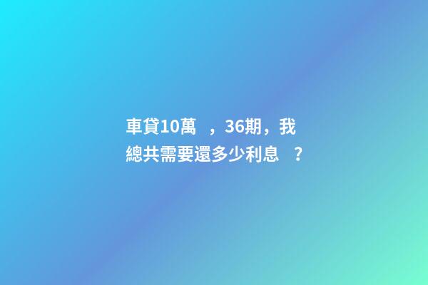 車貸10萬，36期，我總共需要還多少利息？